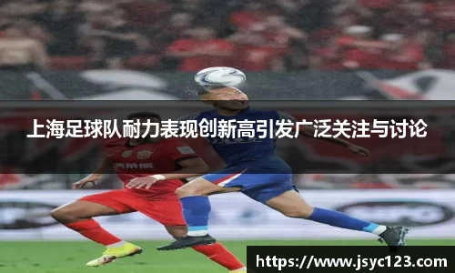 上海足球队耐力表现创新高引发广泛关注与讨论
