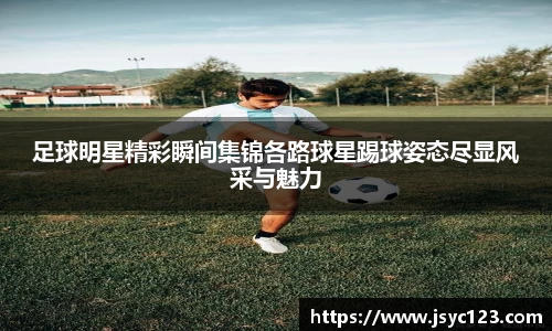 足球明星精彩瞬间集锦各路球星踢球姿态尽显风采与魅力